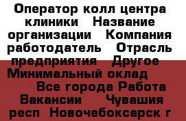 Оператор колл-центра клиники › Название организации ­ Компания-работодатель › Отрасль предприятия ­ Другое › Минимальный оклад ­ 30 000 - Все города Работа » Вакансии   . Чувашия респ.,Новочебоксарск г.